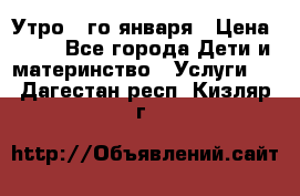  Утро 1-го января › Цена ­ 18 - Все города Дети и материнство » Услуги   . Дагестан респ.,Кизляр г.